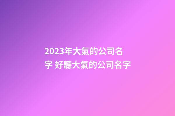 2023年大氣的公司名字 好聽大氣的公司名字-第1張-公司起名-玄機派